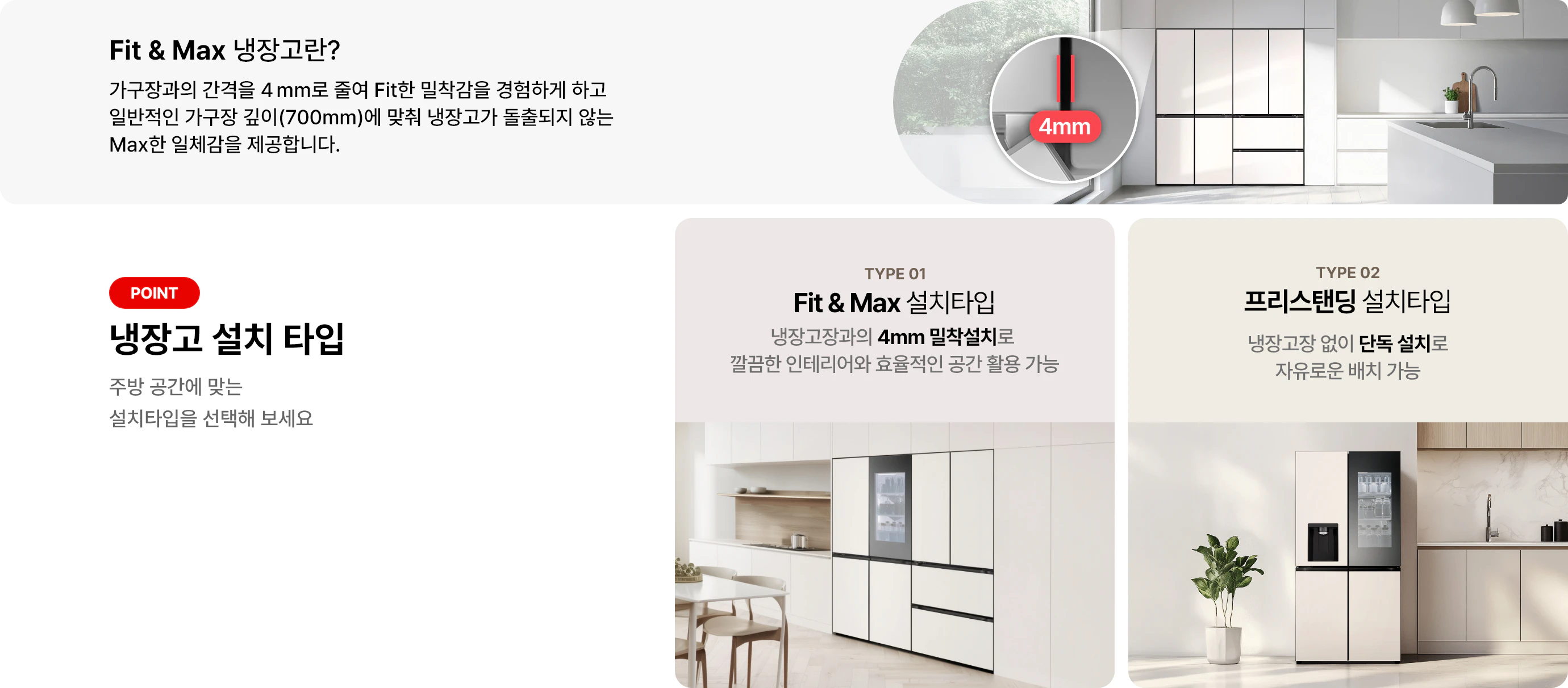 첫번째 이미지에는 Fit & Max 냉장고란? 제목과 함께 가구장과의 간격을 4mm로 줄여 Fit한 밀착감을 경험하게 하고 일반적인 가구장 깊이(700mm)에 맞춰 냉장고가 돌출되지 않는 Max한 일체감을 제공합니다 라는 문구가 있으며 냉장고 이미지가 배경에 배치되어 있고 4mm 가구장 간격에 대한 이미지가 함께 이미지로 배치되어 있습니다. 그리고 아래 이미지에는 냉장고 설치 타입 제목과 함께 주방 공간에 맞는 설치타입을 선택해 보세요라는 문구가 있습니다. 두 가지 타입이 소개되어 있으며, 첫 번째는 TYPE 01 Fit & Max 설치타입으로, 냉장고장과의 4mm 밀착설치로 깔끔한 인테리어와 효율적인 공간 활용 가능이라는 설명이 있습니다. 두 번째는 TYPE 02 프리스탠딩 설치타입으로 냉장고장 없이 단독 설치로 자유로운 배치 가능이라는 설명이 포함되어 있습니다. 각 타입에 해당하는 냉장고 이미지가 배경에 배치되어 있습니다.