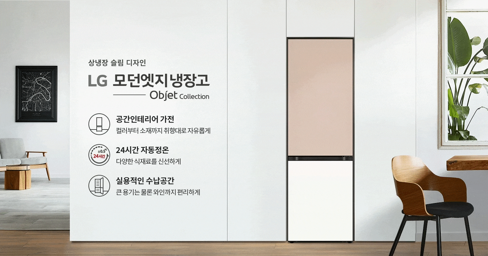 상냉장 슬림 디자인의 LG 모던엣지 냉장고 Objet Collection 광고 이미지입니다. 공간인테리어 가전이라는 문구와 함께 컬러부터 소재까지 취향대로 자유롭게 선택할 수 있음을 강조하고 있습니다. 24시간 자동정온 기능으로 다양한 식재료를 신선하게 보관할 수 있으며, 실용적인 수납공간으로 큰 용기는 물론 와인까지 편리하게 보관할 수 있음을 설명하고 있습니다.