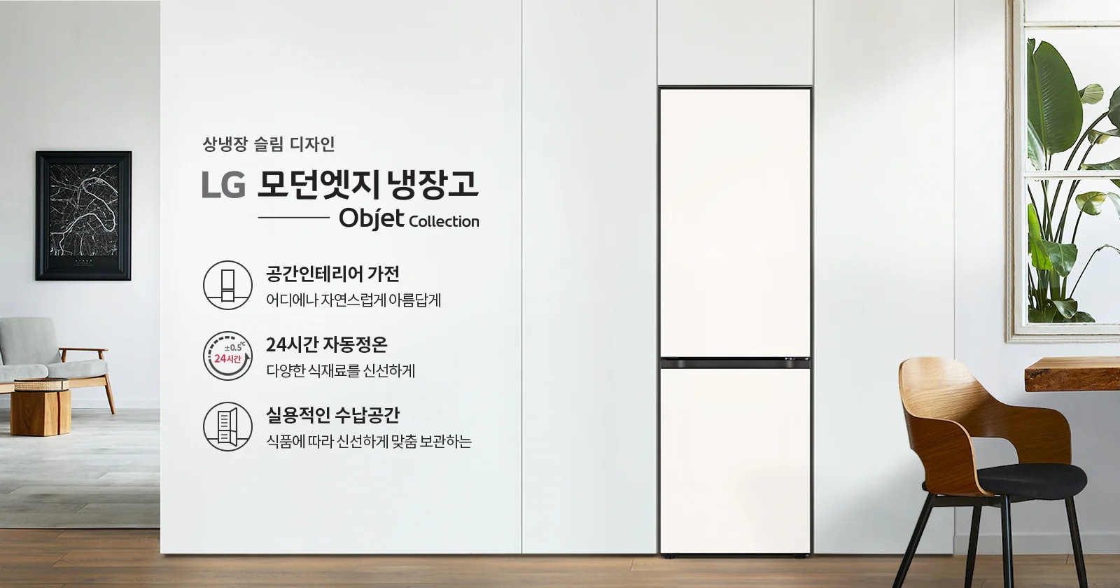 상냉장 슬림 디자인의 LG 모던엣지 냉장고 Objet Collection이 소개되어 있습니다. 공간 인테리어 가전으로 어디에나 자연스럽게 아름답게 어울리며, 24시간 자동정온 기능으로 다양한 식재료를 신선하게 유지합니다. 실용적인 수납공간으로 식품에 따라 신선하게 맞춤 보관할 수 있습니다. 배경에는 식물이 있는 창문과 의자가 놓여 있습니다.