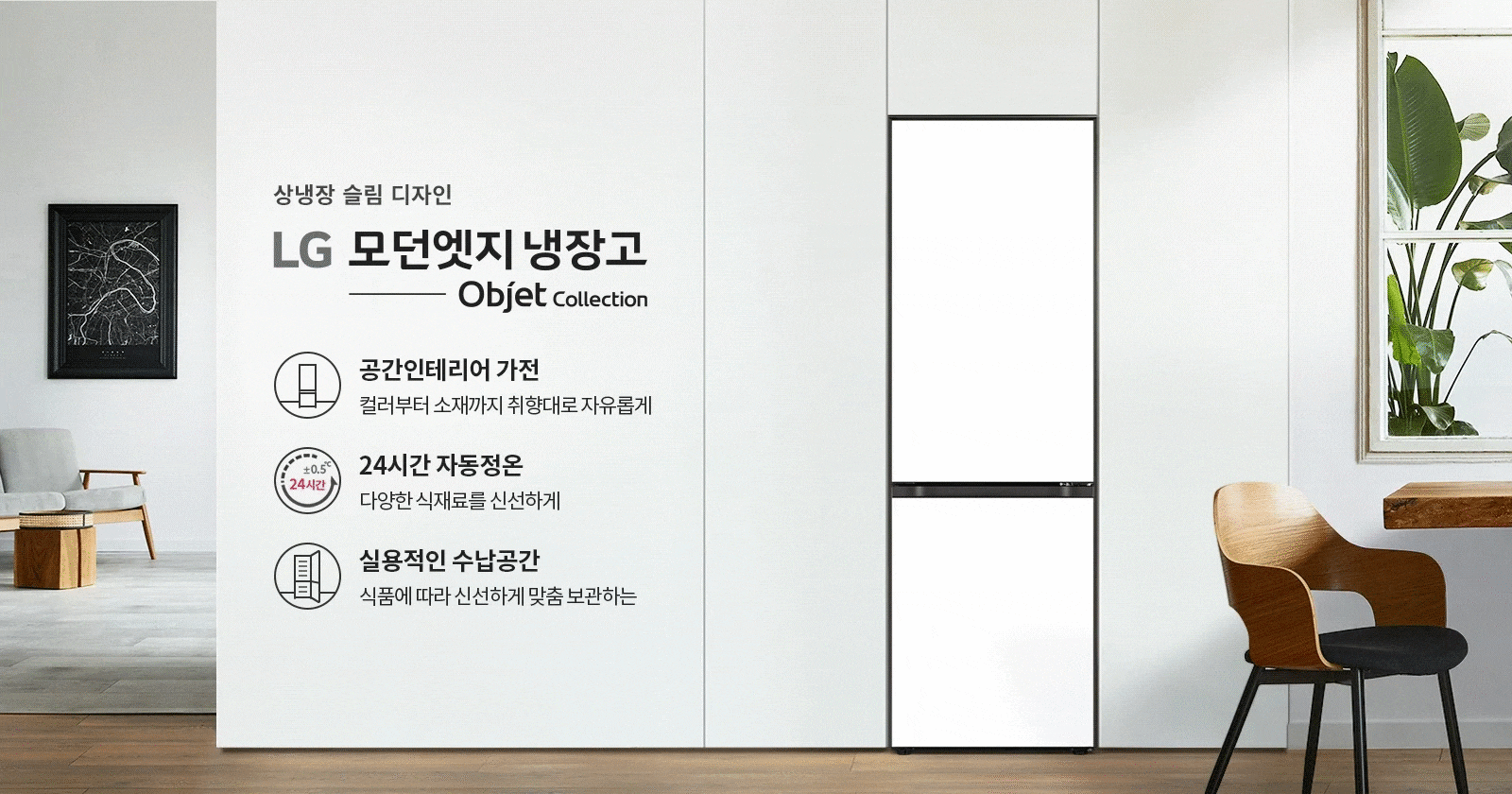상냉장 슬림 디자인 LG 모던엣지 냉장고 Objet Collection이라는 문구가 있습니다. 공간인테리어 가전, 컬러부터 소재까지 취향대로 자유롭게, 24시간 자동정온, 다양한 식재료를 신선하게, 실용적인 수납공간, 식품에 따라 신선하게 맞춤 보관하는 등의 특징이 설명되어 있습니다. 배경에는 의자와 테이블, 식물이 놓여 있으며, 창문을 통해 자연광이 들어오는 모습입니다.