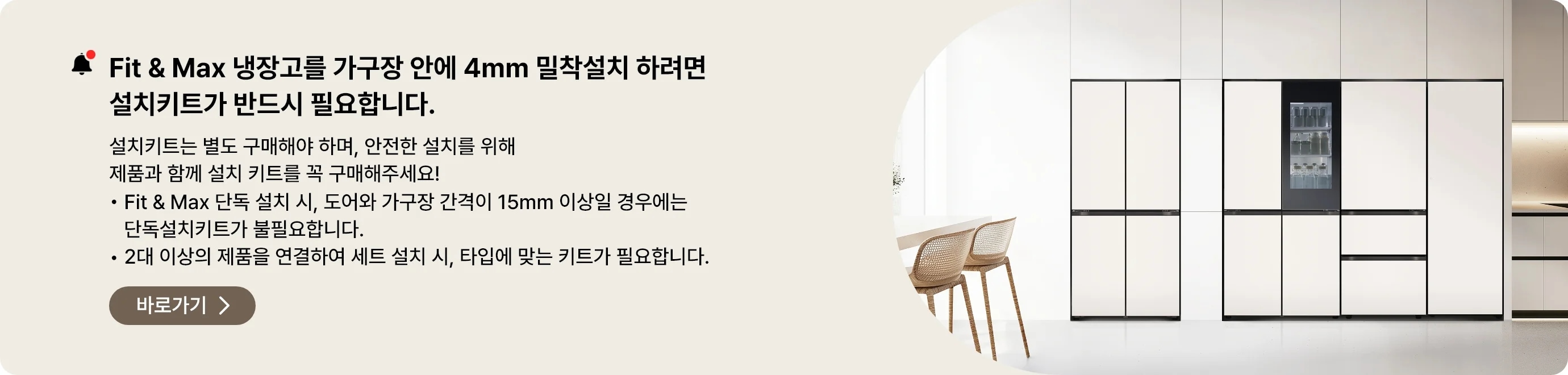 Fit&Max 냉장고를 가구장 안에 4mm 밀착설치 하려면 설치키트가 반드시 필요합니다. 설치키트는 별도 구매해야 하며, 안전한 설치를 위해 제품과 함께 설치 키트를 꼭 구매해주세요
- Fit & Max 단독 설치시, 도어와 가구장 간격이 15mm 이상일 경우에는 단독설치키트가 불필요합니다.
- 2대 이상의 제품을 연결하여 세트 설치 시, 타입에 맞는 키트가 필요합니다.
페어설치키트 바로가기 >