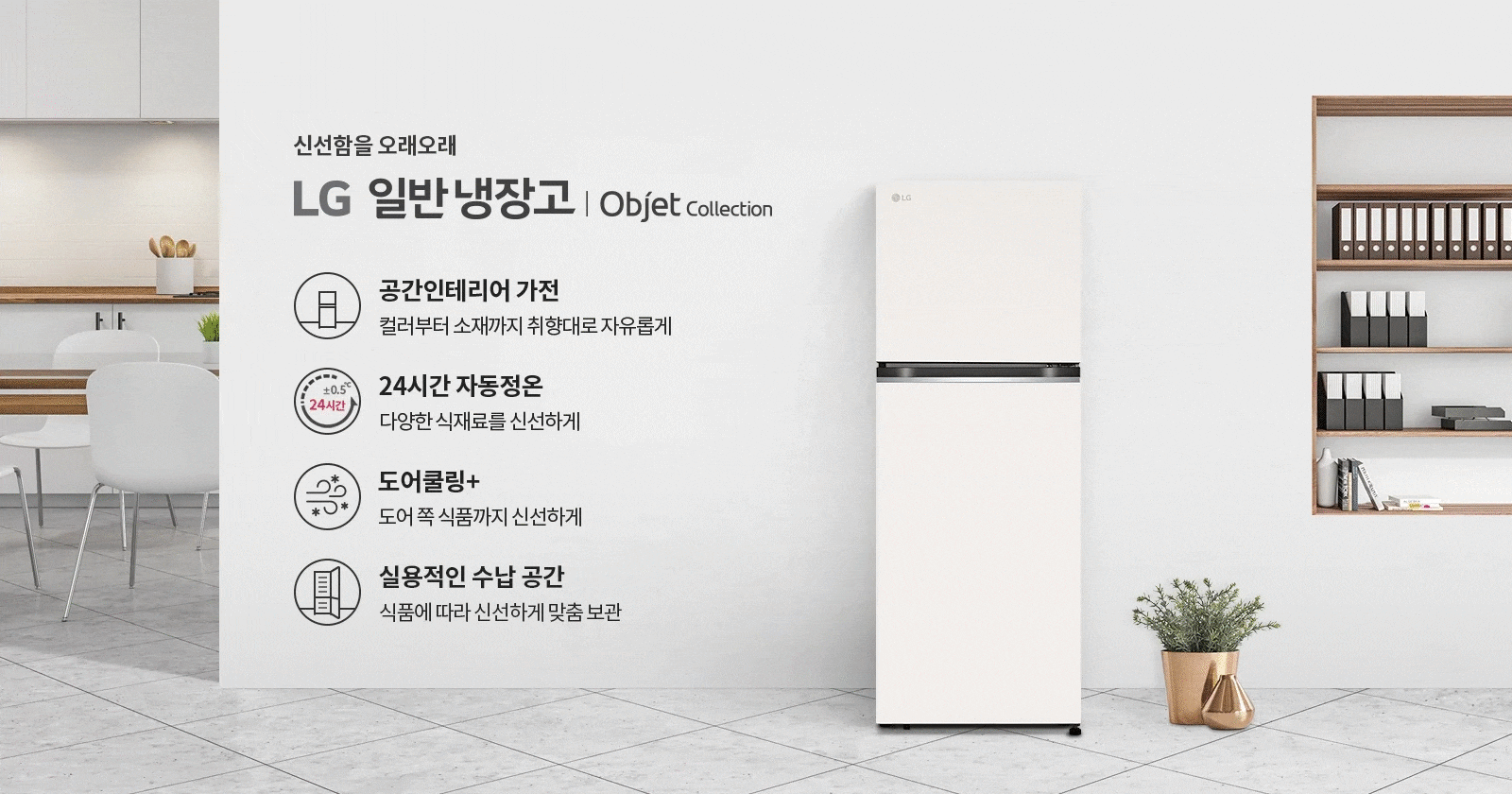 신선함을 오래오래 LG 일반냉장고 | Objet Collection. 공간인테리어 가전: 컬러부터 소재까지 취향대로 자유롭게. 24시간 자동정온: 다양한 식재료를 신선하게. 도어쿨링+: 도어 쪽 식품까지 신선하게. 실용적인 수납 공간: 식품에 따라 신선하게 맞춤 보관. 배경에는 주방과 냉장고, 책장, 식물이 놓여 있습니다.